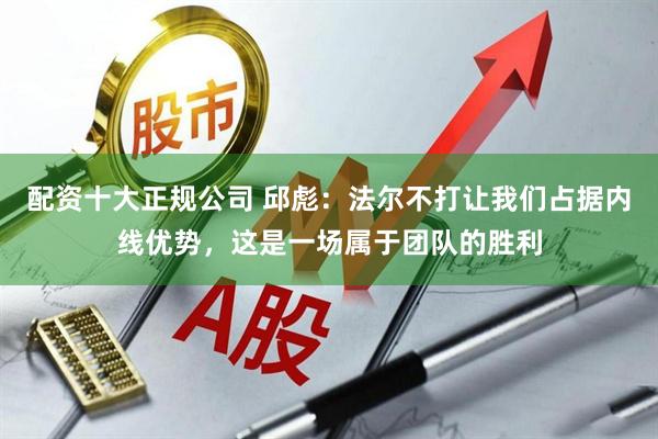 配资十大正规公司 邱彪：法尔不打让我们占据内线优势，这是一场属于团队的胜利