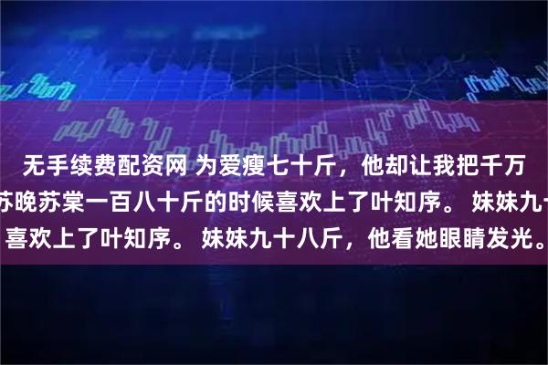 无手续费配资网 为爱瘦七十斤，他却让我把千万代言让给妹妹 叶知序苏晚苏棠一百八十斤的时候喜欢上了叶知序。 妹妹九十八斤，他看她眼睛发光。