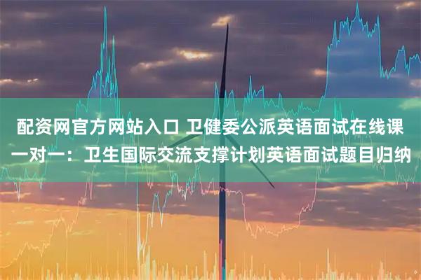 配资网官方网站入口 卫健委公派英语面试在线课一对一:卫生国际交流支撑计划英语面试题目归纳