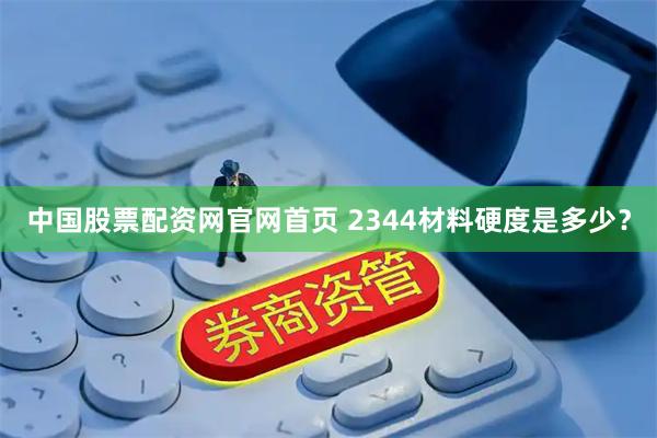 中国股票配资网官网首页 2344材料硬度是多少?
