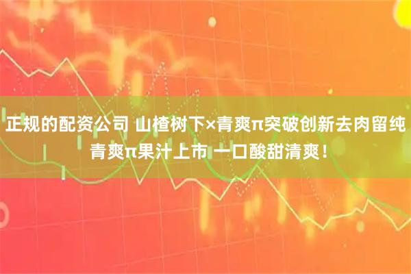 正规的配资公司 山楂树下×青爽π突破创新去肉留纯 青爽π果汁上市 一口酸甜清爽！