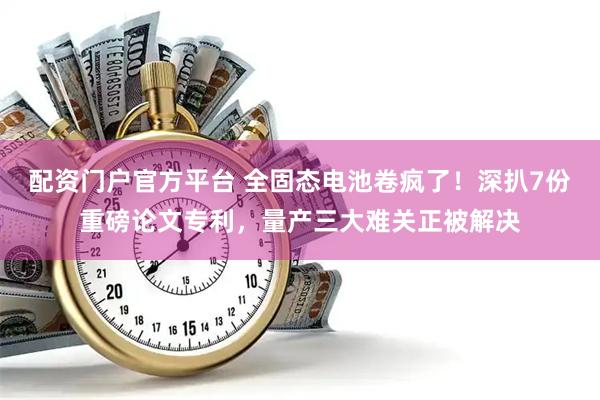 配资门户官方平台 全固态电池卷疯了！深扒7份重磅论文专利，量产三大难关正被解决