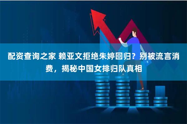 配资查询之家 赖亚文拒绝朱婷回归？别被流言消费，揭秘中国女排归队真相