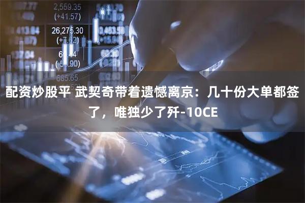 配资炒股平 武契奇带着遗憾离京：几十份大单都签了，唯独少了歼-10CE