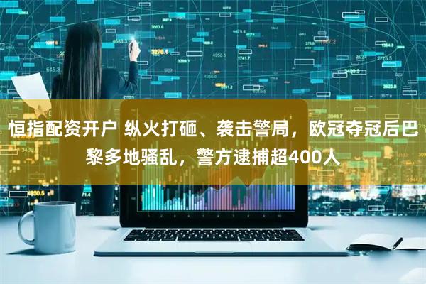 恒指配资开户 纵火打砸、袭击警局，欧冠夺冠后巴黎多地骚乱，警方逮捕超400人