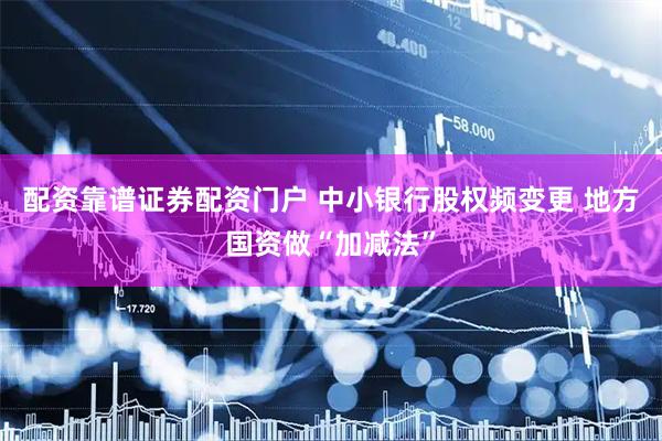 配资靠谱证券配资门户 中小银行股权频变更 地方国资做“加减法”