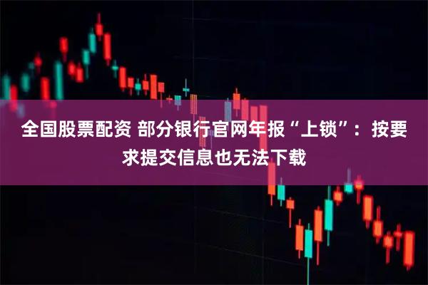 全国股票配资 部分银行官网年报“上锁”：按要求提交信息也无法下载