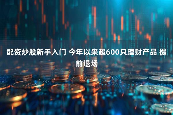 配资炒股新手入门 今年以来超600只理财产品 提前退场