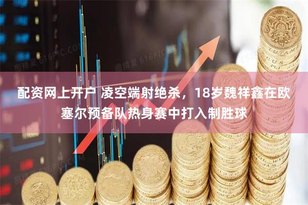 配资网上开户 凌空端射绝杀，18岁魏祥鑫在欧塞尔预备队热身赛中打入制胜球
