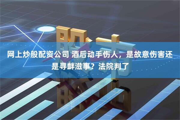 网上炒股配资公司 酒后动手伤人,是故意伤害还是寻衅滋事?法院判了